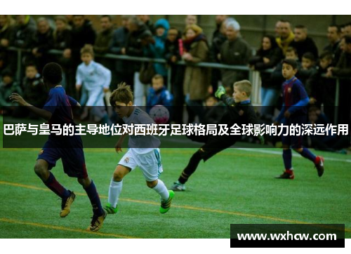 巴萨与皇马的主导地位对西班牙足球格局及全球影响力的深远作用